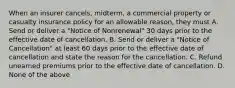 When an insurer cancels, midterm, a commercial property or casualty insurance policy for an allowable reason, they must A. Send or deliver a "Notice of Nonrenewal" 30 days prior to the effective date of cancellation. B. Send or deliver a "Notice of Cancellation" at least 60 days prior to the effective date of cancellation and state the reason for the cancellation. C. Refund unearned premiums prior to the effective date of cancellation. D. None of the above