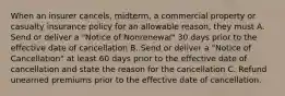 When an insurer cancels, midterm, a commercial property or casualty insurance policy for an allowable reason, they must A. Send or deliver a "Notice of Nonrenewal" 30 days prior to the effective date of cancellation B. Send or deliver a "Notice of Cancellation" at least 60 days prior to the effective date of cancellation and state the reason for the cancellation C. Refund unearned premiums prior to the effective date of cancellation.