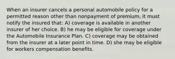 When an insurer cancels a personal automobile policy for a permitted reason other than nonpayment of premium, it must notify the insured that: A) coverage is available in another insurer of her choice. B) he may be eligible for coverage under the Automobile Insurance Plan. C) coverage may be obtained from the insurer at a later point in time. D) she may be eligible for workers compensation benefits.