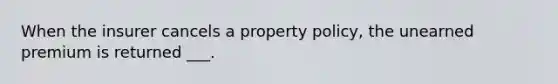 When the insurer cancels a property policy, the unearned premium is returned ___.