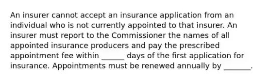 An insurer cannot accept an insurance application from an individual who is not currently appointed to that insurer. An insurer must report to the Commissioner the names of all appointed insurance producers and pay the prescribed appointment fee within ______ days of the first application for insurance. Appointments must be renewed annually by _______.