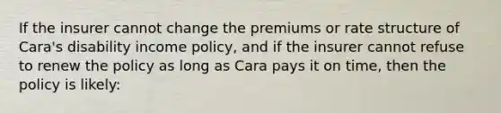 If the insurer cannot change the premiums or rate structure of Cara's disability income policy, and if the insurer cannot refuse to renew the policy as long as Cara pays it on time, then the policy is likely: