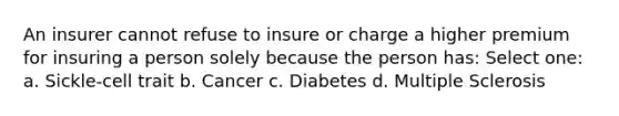 An insurer cannot refuse to insure or charge a higher premium for insuring a person solely because the person has: Select one: a. Sickle-cell trait b. Cancer c. Diabetes d. Multiple Sclerosis