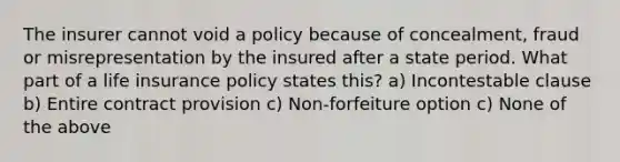 The insurer cannot void a policy because of concealment, fraud or misrepresentation by the insured after a state period. What part of a life insurance policy states this? a) Incontestable clause b) Entire contract provision c) Non-forfeiture option c) None of the above