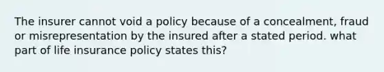 The insurer cannot void a policy because of a concealment, fraud or misrepresentation by the insured after a stated period. what part of life insurance policy states this?