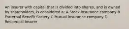 An insurer with capital that is divided into shares, and is owned by shareholders, is considered a: A Stock insurance company B Fraternal Benefit Society C Mutual insurance company D Reciprocal insurer