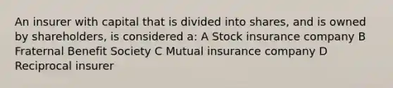 An insurer with capital that is divided into shares, and is owned by shareholders, is considered a: A Stock insurance company B Fraternal Benefit Society C Mutual insurance company D Reciprocal insurer