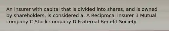 An insurer with capital that is divided into shares, and is owned by shareholders, is considered a: A Reciprocal insurer B Mutual company C Stock company D Fraternal Benefit Society