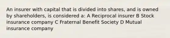 An insurer with capital that is divided into shares, and is owned by shareholders, is considered a: A Reciprocal insurer B Stock insurance company C Fraternal Benefit Society D Mutual insurance company