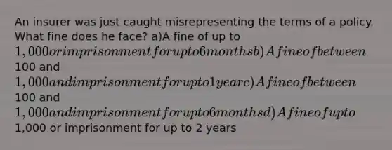 An insurer was just caught misrepresenting the terms of a policy. What fine does he face? a)A fine of up to 1,000 or imprisonment for up to 6 months b)A fine of between100 and 1,000 and imprisonment for up to 1 year c)A fine of between100 and 1,000 and imprisonment for up to 6 months d)A fine of up to1,000 or imprisonment for up to 2 years