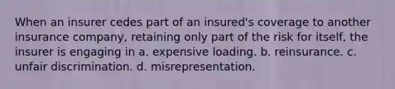 When an insurer cedes part of an insured's coverage to another insurance company, retaining only part of the risk for itself, the insurer is engaging in a. expensive loading. b. reinsurance. c. unfair discrimination. d. misrepresentation.