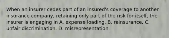 When an insurer cedes part of an insured's coverage to another insurance company, retaining only part of the risk for itself, the insurer is engaging in A. expense loading. B. reinsurance. C. unfair discrimination. D. misrepresentation.