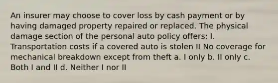 An insurer may choose to cover loss by cash payment or by having damaged property repaired or replaced. The physical damage section of the personal auto policy offers: I. Transportation costs if a covered auto is stolen II No coverage for mechanical breakdown except from theft a. I only b. II only c. Both I and II d. Neither I nor II