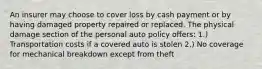 An insurer may choose to cover loss by cash payment or by having damaged property repaired or replaced. The physical damage section of the personal auto policy offers: 1.) Transportation costs if a covered auto is stolen 2.) No coverage for mechanical breakdown except from theft