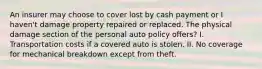 An insurer may choose to cover lost by cash payment or I haven't damage property repaired or replaced. The physical damage section of the personal auto policy offers? I️. Transportation costs if a covered auto is stolen. II. No coverage for mechanical breakdown except from theft.