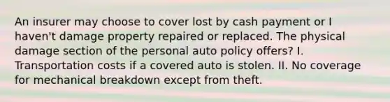 An insurer may choose to cover lost by cash payment or I haven't damage property repaired or replaced. The physical damage section of the personal auto policy offers? I️. Transportation costs if a covered auto is stolen. II. No coverage for mechanical breakdown except from theft.