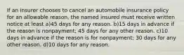 If an insurer chooses to cancel an automobile insurance policy for an allowable reason, the named insured must receive written notice at least a)45 days for any reason. b)15 days in advance if the reason is nonpayment; 45 days for any other reason. c)10 days in advance if the reason is for nonpayment; 30 days for any other reason. d)10 days for any reason.