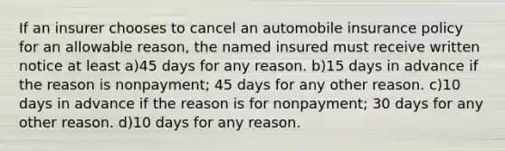 If an insurer chooses to cancel an automobile insurance policy for an allowable reason, the named insured must receive written notice at least a)45 days for any reason. b)15 days in advance if the reason is nonpayment; 45 days for any other reason. c)10 days in advance if the reason is for nonpayment; 30 days for any other reason. d)10 days for any reason.