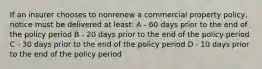 If an insurer chooses to nonrenew a commercial property policy, notice must be delivered at least: A - 60 days prior to the end of the policy period B - 20 days prior to the end of the policy period C - 30 days prior to the end of the policy period D - 10 days prior to the end of the policy period