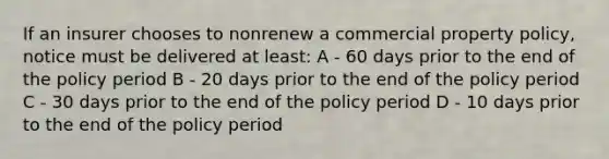 If an insurer chooses to nonrenew a commercial property policy, notice must be delivered at least: A - 60 days prior to the end of the policy period B - 20 days prior to the end of the policy period C - 30 days prior to the end of the policy period D - 10 days prior to the end of the policy period