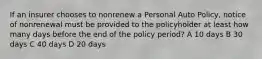 If an insurer chooses to nonrenew a Personal Auto Policy, notice of nonrenewal must be provided to the policyholder at least how many days before the end of the policy period? A 10 days B 30 days C 40 days D 20 days