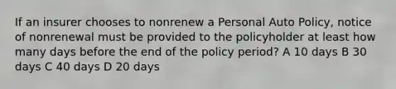 If an insurer chooses to nonrenew a Personal Auto Policy, notice of nonrenewal must be provided to the policyholder at least how many days before the end of the policy period? A 10 days B 30 days C 40 days D 20 days