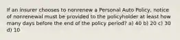 If an insurer chooses to nonrenew a Personal Auto Policy, notice of nonrenewal must be provided to the policyholder at least how many days before the end of the policy period? a) 40 b) 20 c) 30 d) 10