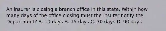 An insurer is closing a branch office in this state. Within how many days of the office closing must the insurer notify the Department? A. 10 days B. 15 days C. 30 days D. 90 days