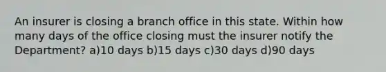 An insurer is closing a branch office in this state. Within how many days of the office closing must the insurer notify the Department? a)10 days b)15 days c)30 days d)90 days