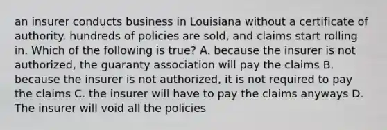 an insurer conducts business in Louisiana without a certificate of authority. hundreds of policies are sold, and claims start rolling in. Which of the following is true? A. because the insurer is not authorized, the guaranty association will pay the claims B. because the insurer is not authorized, it is not required to pay the claims C. the insurer will have to pay the claims anyways D. The insurer will void all the policies