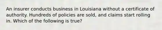 An insurer conducts business in Louisiana without a certificate of authority. Hundreds of policies are sold, and claims start rolling in. Which of the following is true?