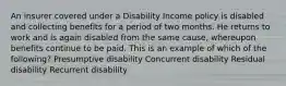 An insurer covered under a Disability Income policy is disabled and collecting benefits for a period of two months. He returns to work and is again disabled from the same cause, whereupon benefits continue to be paid. This is an example of which of the following? Presumptive disability Concurrent disability Residual disability Recurrent disability