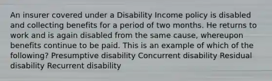 An insurer covered under a Disability Income policy is disabled and collecting benefits for a period of two months. He returns to work and is again disabled from the same cause, whereupon benefits continue to be paid. This is an example of which of the following? Presumptive disability Concurrent disability Residual disability Recurrent disability