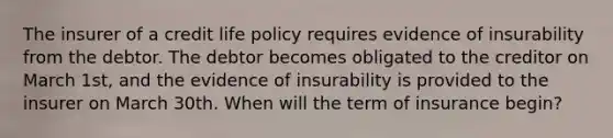 The insurer of a credit life policy requires evidence of insurability from the debtor. The debtor becomes obligated to the creditor on March 1st, and the evidence of insurability is provided to the insurer on March 30th. When will the term of insurance begin?