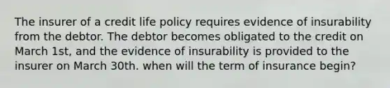 The insurer of a credit life policy requires evidence of insurability from the debtor. The debtor becomes obligated to the credit on March 1st, and the evidence of insurability is provided to the insurer on March 30th. when will the term of insurance begin?