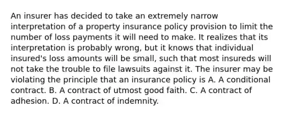 An insurer has decided to take an extremely narrow interpretation of a property insurance policy provision to limit the number of loss payments it will need to make. It realizes that its interpretation is probably wrong, but it knows that individual insured's loss amounts will be small, such that most insureds will not take the trouble to file lawsuits against it. The insurer may be violating the principle that an insurance policy is A. A conditional contract. B. A contract of utmost good faith. C. A contract of adhesion. D. A contract of indemnity.