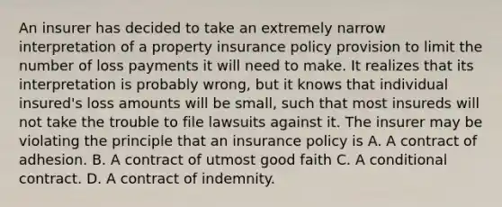 An insurer has decided to take an extremely narrow interpretation of a property insurance policy provision to limit the number of loss payments it will need to make. It realizes that its interpretation is probably wrong, but it knows that individual insured's loss amounts will be small, such that most insureds will not take the trouble to file lawsuits against it. The insurer may be violating the principle that an insurance policy is A. A contract of adhesion. B. A contract of utmost good faith C. A conditional contract. D. A contract of indemnity.