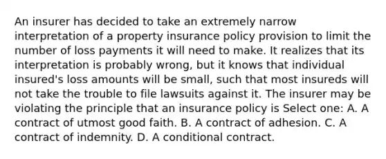 An insurer has decided to take an extremely narrow interpretation of a property insurance policy provision to limit the number of loss payments it will need to make. It realizes that its interpretation is probably wrong, but it knows that individual insured's loss amounts will be small, such that most insureds will not take the trouble to file lawsuits against it. The insurer may be violating the principle that an insurance policy is Select one: A. A contract of utmost good faith. B. A contract of adhesion. C. A contract of indemnity. D. A conditional contract.