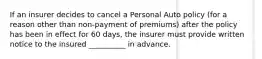 If an insurer decides to cancel a Personal Auto policy (for a reason other than non-payment of premiums) after the policy has been in effect for 60 days, the insurer must provide written notice to the insured __________ in advance.