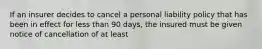 If an insurer decides to cancel a personal liability policy that has been in effect for less than 90 days, the insured must be given notice of cancellation of at least