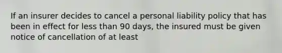 If an insurer decides to cancel a personal liability policy that has been in effect for less than 90 days, the insured must be given notice of cancellation of at least