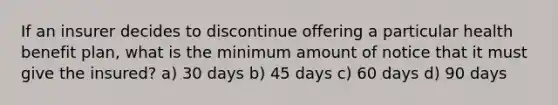 If an insurer decides to discontinue offering a particular health benefit plan, what is the minimum amount of notice that it must give the insured? a) 30 days b) 45 days c) 60 days d) 90 days