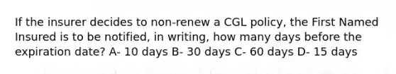 If the insurer decides to non-renew a CGL policy, the First Named Insured is to be notified, in writing, how many days before the expiration date? A- 10 days B- 30 days C- 60 days D- 15 days