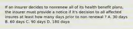 If an insurer decides to nonrenew all of its health benefit plans, the insurer must provide a notice if it's decision to all affected insures at least how many days prior to non renewal ? A. 30 days B. 60 days C. 90 days D. 180 daya