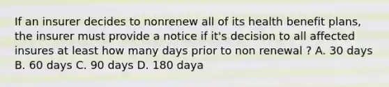 If an insurer decides to nonrenew all of its health benefit plans, the insurer must provide a notice if it's decision to all affected insures at least how many days prior to non renewal ? A. 30 days B. 60 days C. 90 days D. 180 daya