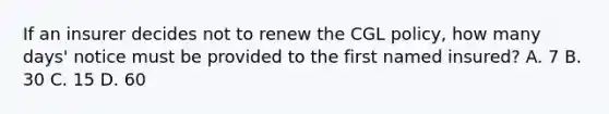 If an insurer decides not to renew the CGL policy, how many days' notice must be provided to the first named insured? A. 7 B. 30 C. 15 D. 60