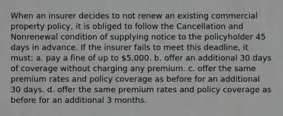 When an insurer decides to not renew an existing commercial property policy, it is obliged to follow the Cancellation and Nonrenewal condition of supplying notice to the policyholder 45 days in advance. If the insurer fails to meet this deadline, it must: a. pay a fine of up to 5,000. b. offer an additional 30 days of coverage without charging any premium. c. offer the same premium rates and policy coverage as before for an additional 30 days. d. offer the same premium rates and policy coverage as before for an additional 3 months.