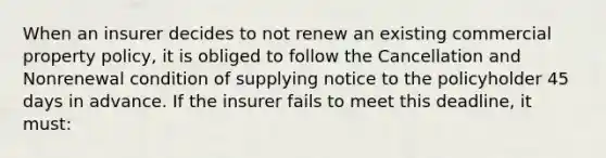 When an insurer decides to not renew an existing commercial property policy, it is obliged to follow the Cancellation and Nonrenewal condition of supplying notice to the policyholder 45 days in advance. If the insurer fails to meet this deadline, it must: