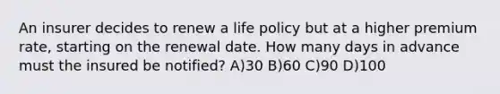 An insurer decides to renew a life policy but at a higher premium rate, starting on the renewal date. How many days in advance must the insured be notified? A)30 B)60 C)90 D)100