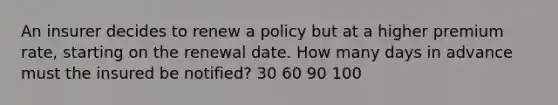 An insurer decides to renew a policy but at a higher premium rate, starting on the renewal date. How many days in advance must the insured be notified? 30 60 90 100